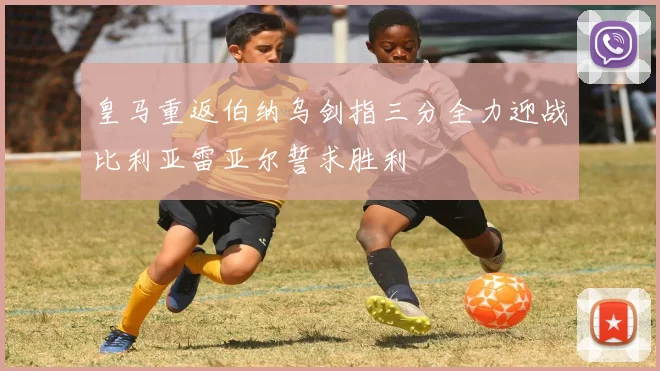 皇马重返伯纳乌剑指三分全力迎战比利亚雷亚尔誓求胜利