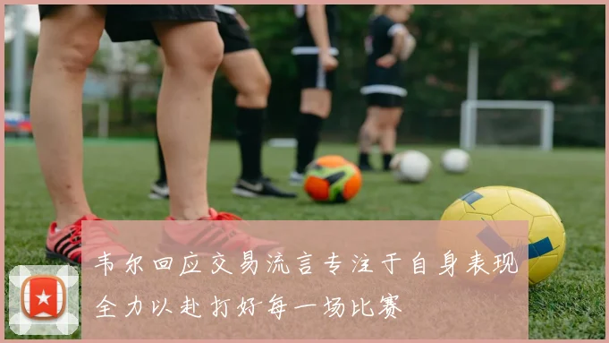 韦尔回应交易流言专注于自身表现全力以赴打好每一场比赛