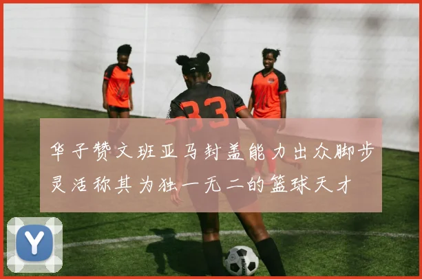 华子赞文班亚马封盖能力出众脚步灵活称其为独一无二的篮球天才