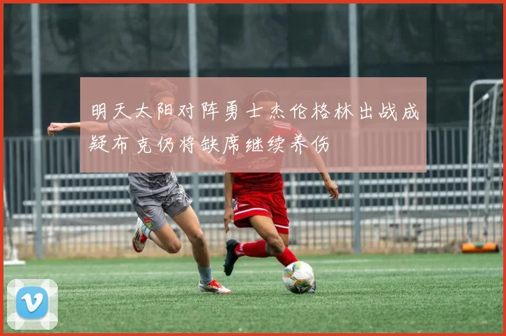 明天太阳对阵勇士杰伦格林出战成疑布克仍将缺席继续养伤