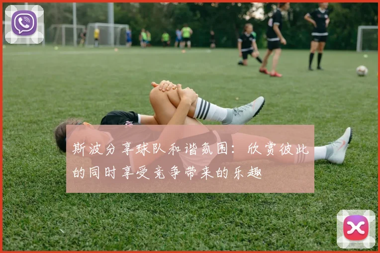 斯波分享球队和谐氛围：欣赏彼此的同时享受竞争带来的乐趣