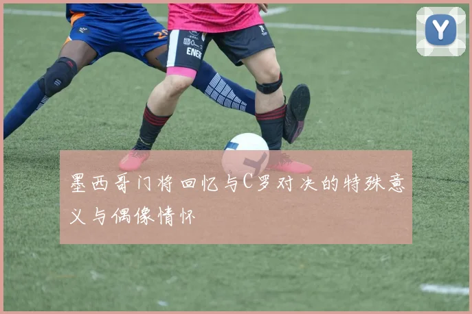 墨西哥门将回忆与C罗对决的特殊意义与偶像情怀
