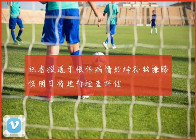 记者报道于根伟病情好转孙铭谦膝伤明日将进行检查评估