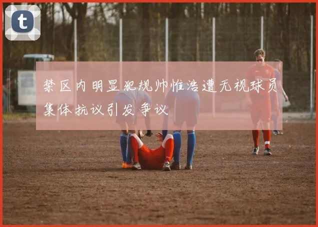禁区内明显犯规帅惟浩遭无视球员集体抗议引发争议