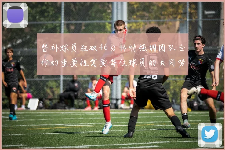 替补球员狂砍46分怀特强调团队合作的重要性需要每位球员的共同努力