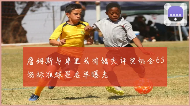 詹姆斯与库里或将错失评奖机会65场标准球星名单曝光