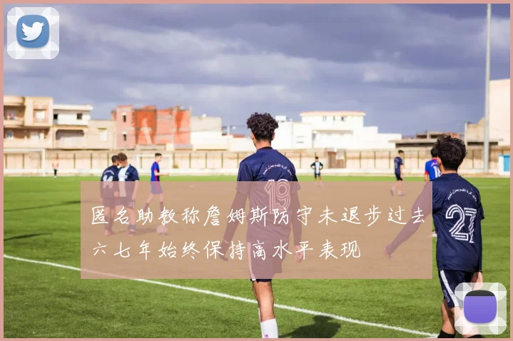 匿名助教称詹姆斯防守未退步过去六七年始终保持高水平表现