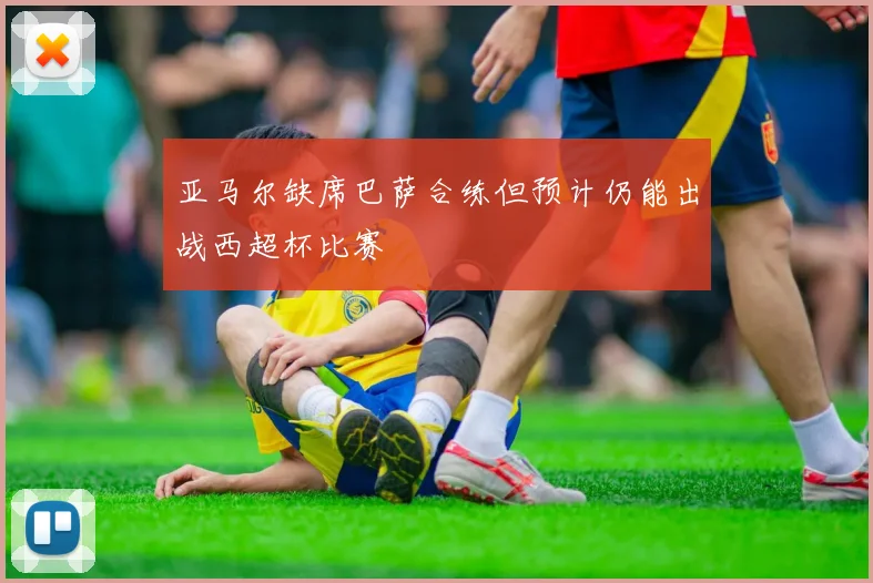 亚马尔缺席巴萨合练但预计仍能出战西超杯比赛