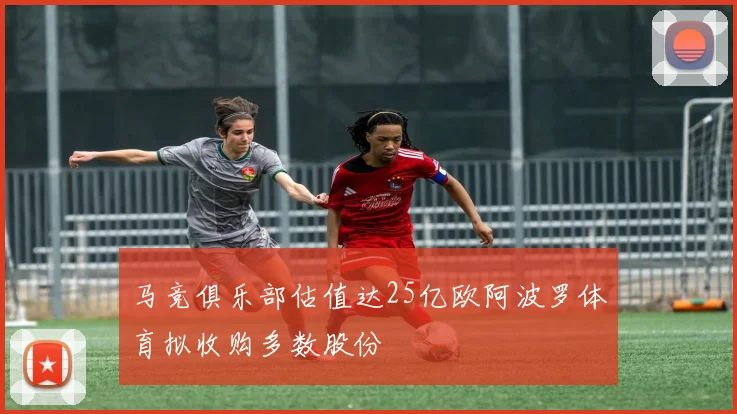 马竞俱乐部估值达25亿欧阿波罗体育拟收购多数股份