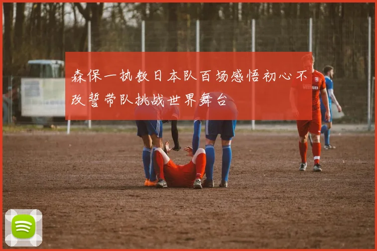森保一执教日本队百场感悟初心不改誓带队挑战世界舞台