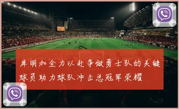 库明加全力以赴争做勇士队的关键球员助力球队冲击总冠军荣耀