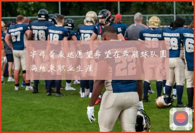 字母哥表达愿望希望在希腊球队圆满结束职业生涯