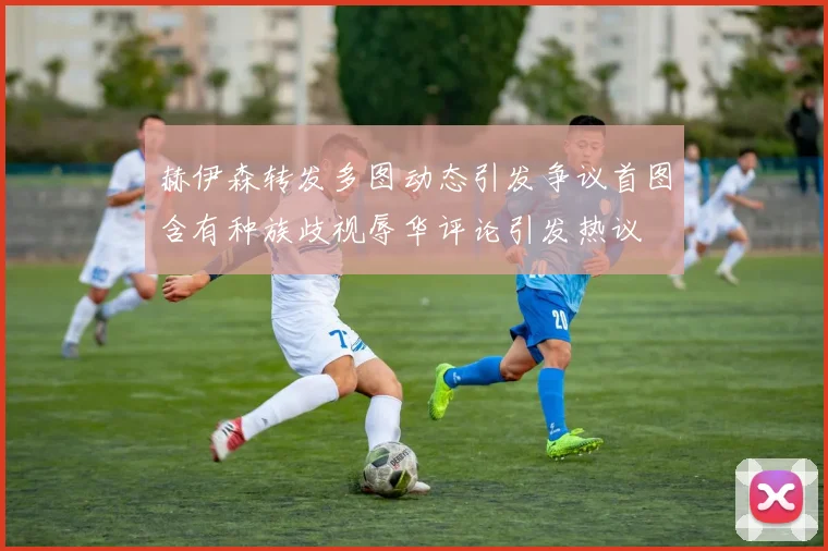 赫伊森转发多图动态引发争议首图含有种族歧视辱华评论引发热议