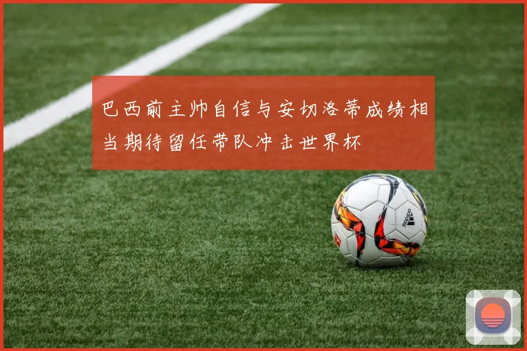 巴西前主帅自信与安切洛蒂成绩相当期待留任带队冲击世界杯