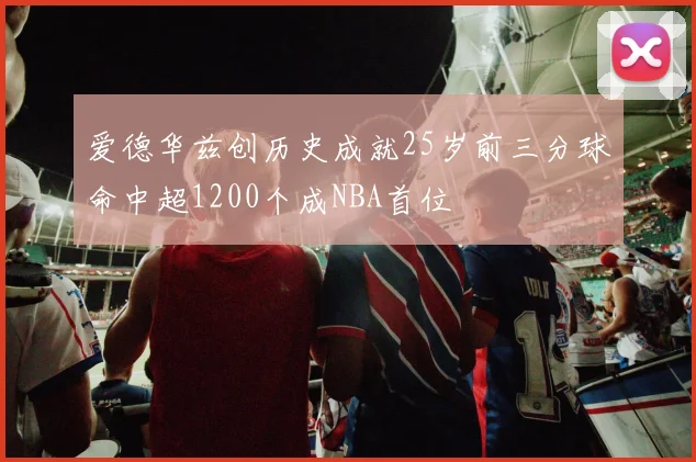 爱德华兹创历史成就25岁前三分球命中超1200个成NBA首位