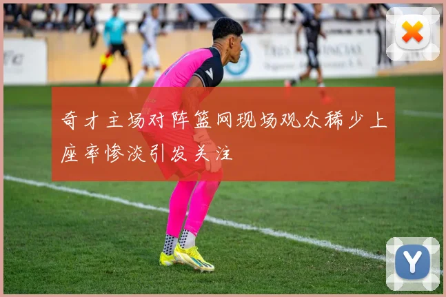 奇才主场对阵篮网现场观众稀少上座率惨淡引发关注