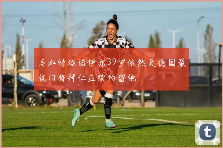 马加特称诺伊尔39岁依然是德国最佳门将拜仁应续约留他