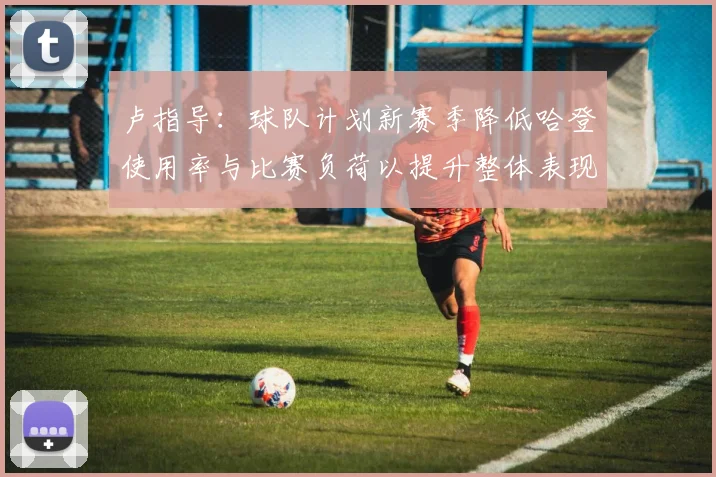 卢指导：球队计划新赛季降低哈登使用率与比赛负荷以提升整体表现