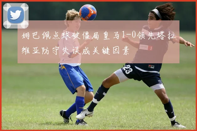 姆巴佩点球破僵局皇马1-0领先塔拉维亚防守失误成关键因素
