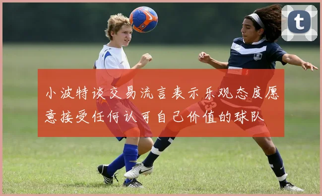 小波特谈交易流言表示乐观态度愿意接受任何认可自己价值的球队