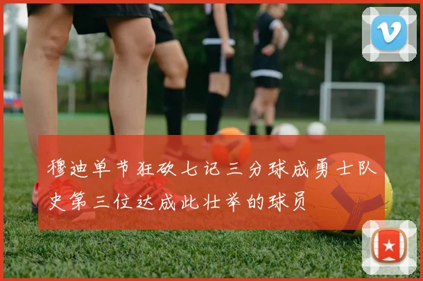 穆迪单节狂砍七记三分球成勇士队史第三位达成此壮举的球员