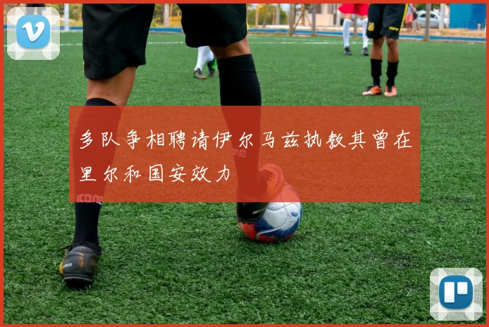多队争相聘请伊尔马兹执教其曾在里尔和国安效力
