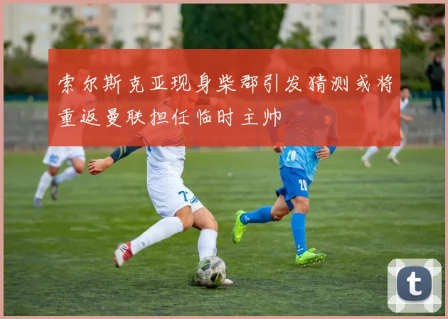 索尔斯克亚现身柴郡引发猜测或将重返曼联担任临时主帅