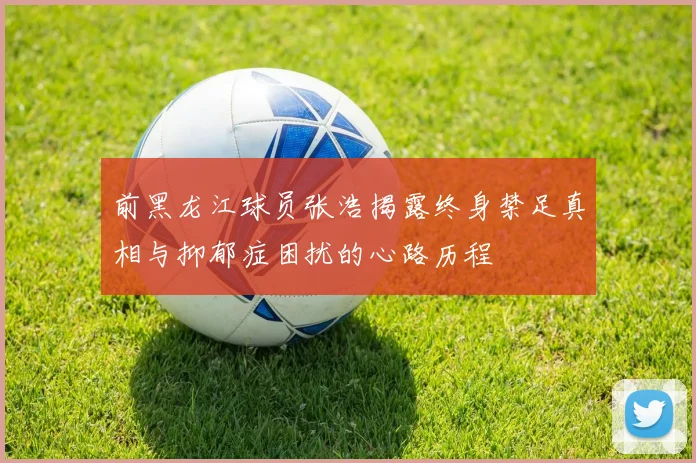 前黑龙江球员张浩揭露终身禁足真相与抑郁症困扰的心路历程