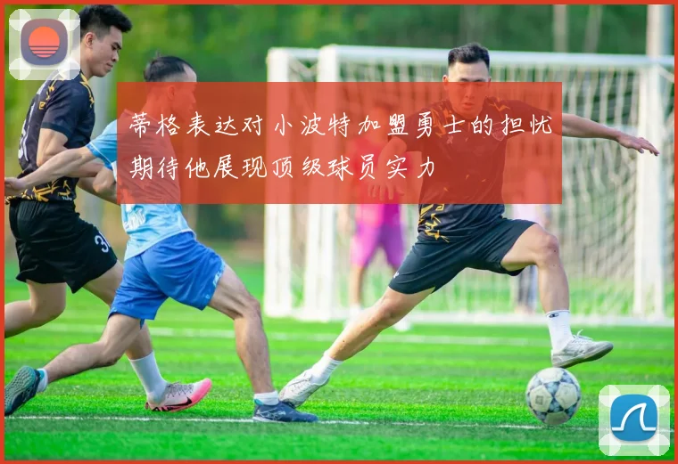 蒂格表达对小波特加盟勇士的担忧期待他展现顶级球员实力