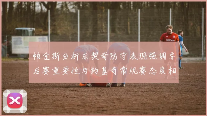 帕金斯分析东契奇防守表现强调季后赛重要性与约基奇常规赛态度相似