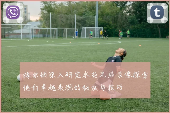 梅尔顿深入研究水花兄弟录像探索他们卓越表现的秘诀与技巧