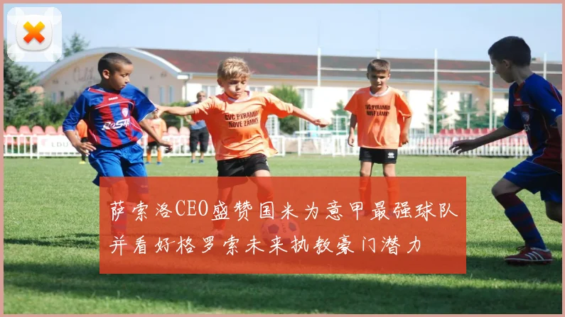萨索洛CEO盛赞国米为意甲最强球队并看好格罗索未来执教豪门潜力