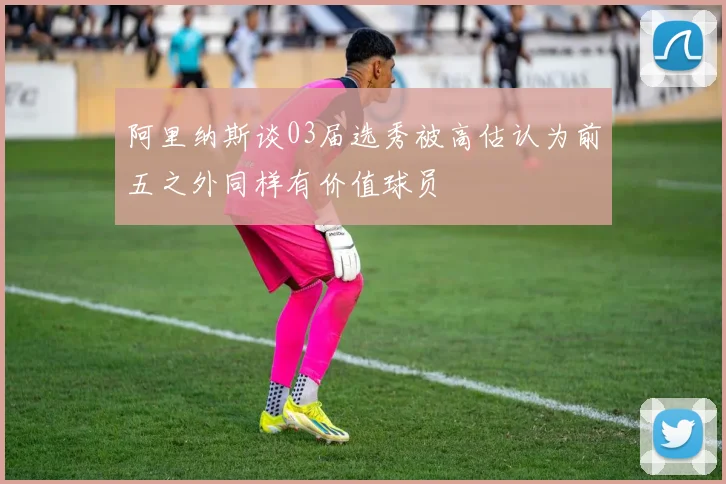 阿里纳斯谈03届选秀被高估认为前五之外同样有价值球员