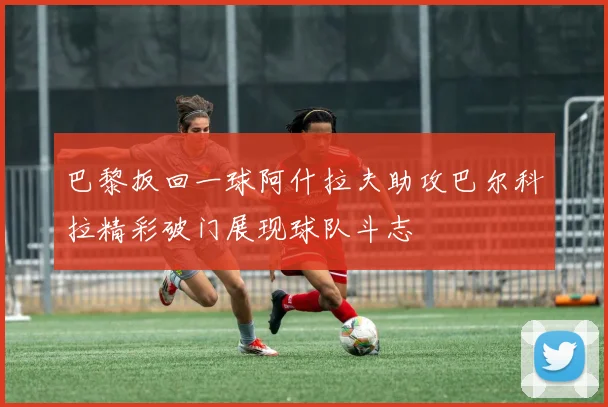 巴黎扳回一球阿什拉夫助攻巴尔科拉精彩破门展现球队斗志