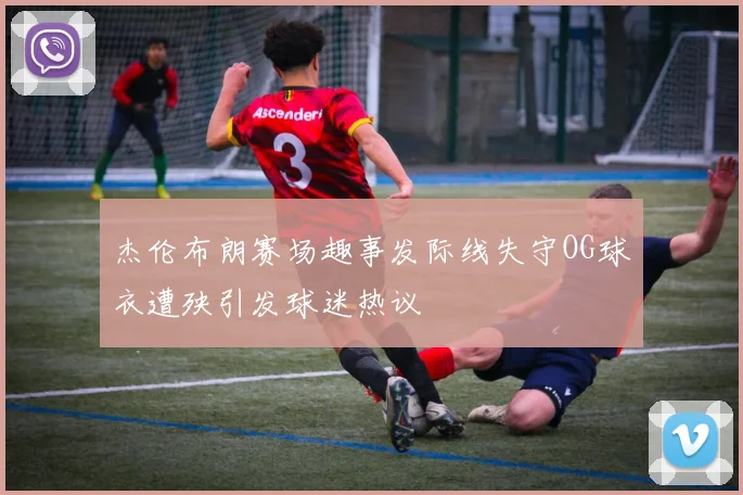 杰伦布朗赛场趣事发际线失守OG球衣遭殃引发球迷热议