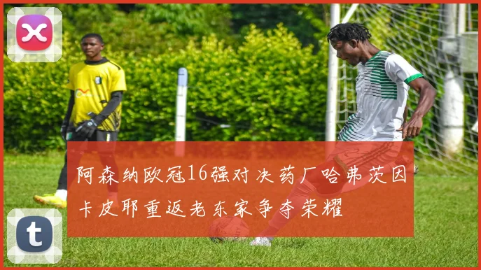 阿森纳欧冠16强对决药厂哈弗茨因卡皮耶重返老东家争夺荣耀