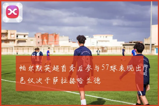 帕尔默英超首秀后参与57球表现出色仅次于萨拉赫哈兰德