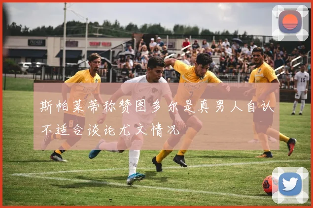 斯帕莱蒂称赞图多尔是真男人自认不适合谈论尤文情况