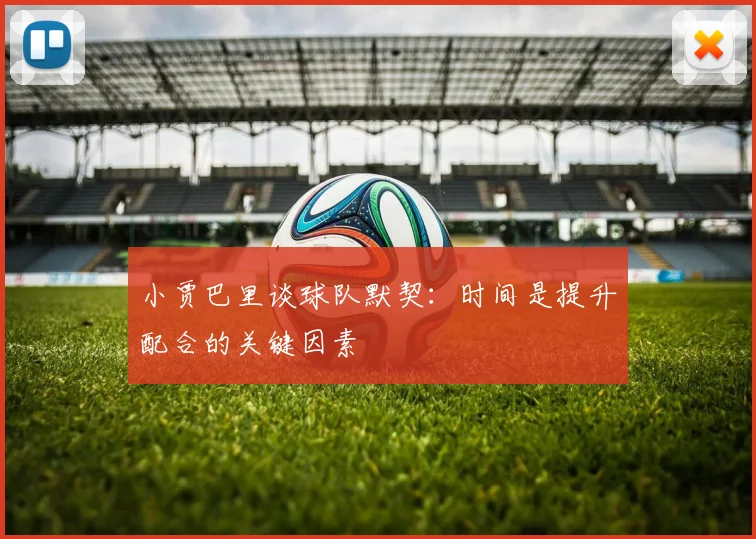 小贾巴里谈球队默契：时间是提升配合的关键因素