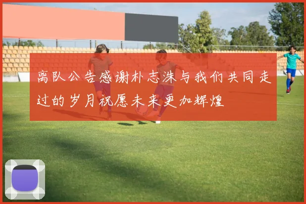 离队公告感谢朴志洙与我们共同走过的岁月祝愿未来更加辉煌