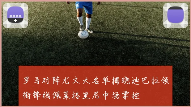 罗马对阵尤文大名单揭晓迪巴拉领衔锋线佩莱格里尼中场掌控