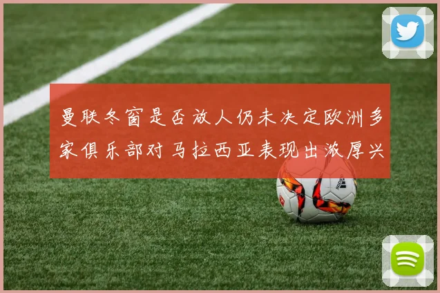 曼联冬窗是否放人仍未决定欧洲多家俱乐部对马拉西亚表现出浓厚兴趣
