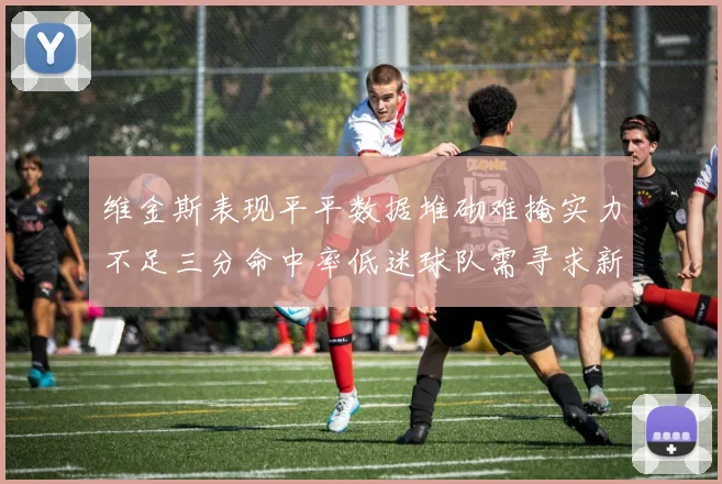 维金斯表现平平数据堆砌难掩实力不足三分命中率低迷球队需寻求新突破