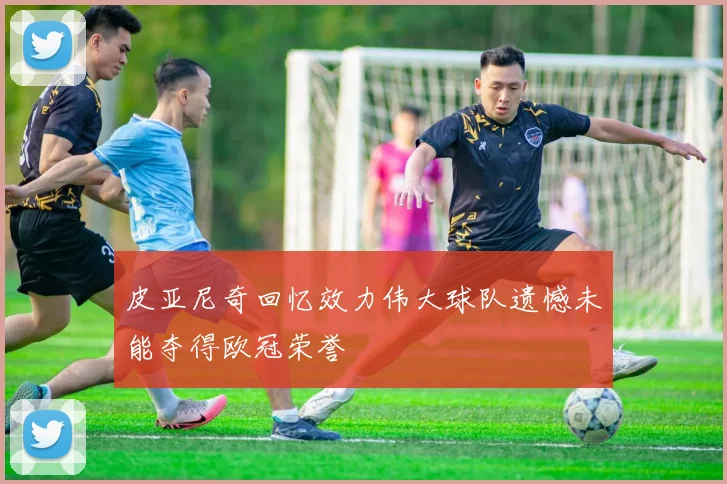 皮亚尼奇回忆效力伟大球队遗憾未能夺得欧冠荣誉