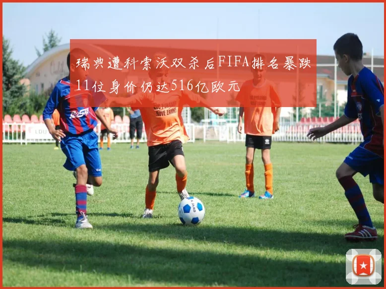 瑞典遭科索沃双杀后FIFA排名暴跌11位身价仍达516亿欧元