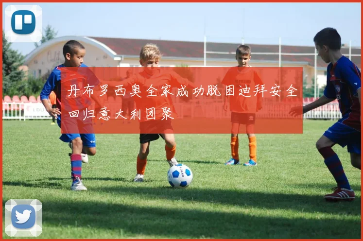 丹布罗西奥全家成功脱困迪拜安全回归意大利团聚