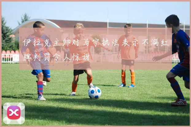 伊拉克主帅对马宁执法表示不满红牌判罚令人惊讶