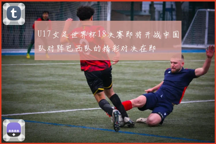 U17女足世界杯18决赛即将开战中国队对阵巴西队的精彩对决在即